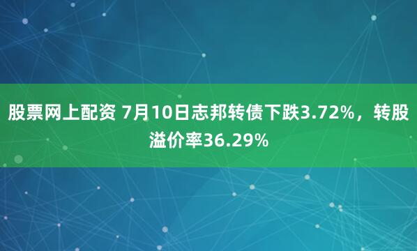 股票网上配资 7月10日志邦转债下跌3.72%，转股溢价率36.29%