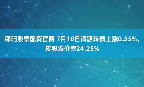 邵阳股票配资官网 7月10日清源转债上涨0.55%，转股溢价率24.25%