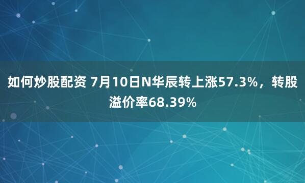 如何炒股配资 7月10日N华辰转上涨57.3%，转股溢价率68.39%