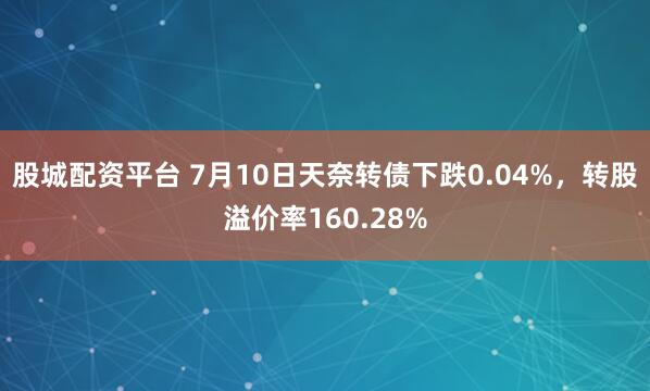 股城配资平台 7月10日天奈转债下跌0.04%，转股溢价率160.28%