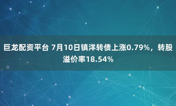 巨龙配资平台 7月10日镇洋转债上涨0.79%，转股溢价率18.54%