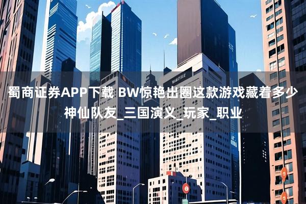 蜀商证券APP下载 BW惊艳出圈这款游戏藏着多少神仙队友_三国演义_玩家_职业