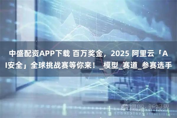 中盛配资APP下载 百万奖金，2025 阿里云「AI安全」全球挑战赛等你来！_模型_赛道_参赛选手