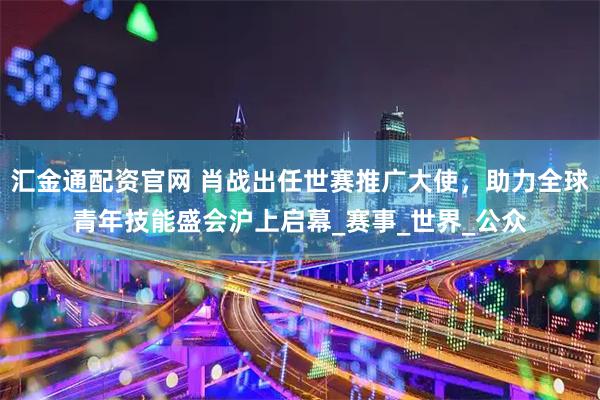 汇金通配资官网 肖战出任世赛推广大使，助力全球青年技能盛会沪上启幕_赛事_世界_公众