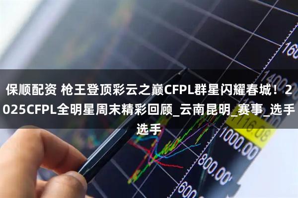 保顺配资 枪王登顶彩云之巅CFPL群星闪耀春城！2025CFPL全明星周末精彩回顾_云南昆明_赛事_选手