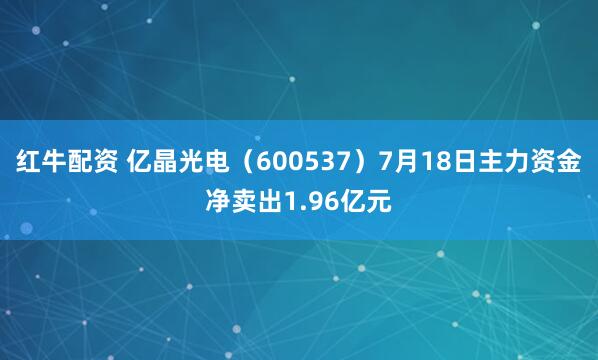 红牛配资 亿晶光电（600537）7月18日主力资金净卖出1.96亿元