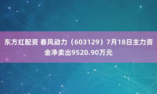 东方红配资 春风动力（603129）7月18日主力资金净卖出9520.90万元