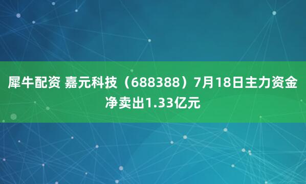 犀牛配资 嘉元科技(688388)7月18日主力资金净卖出1.33亿元