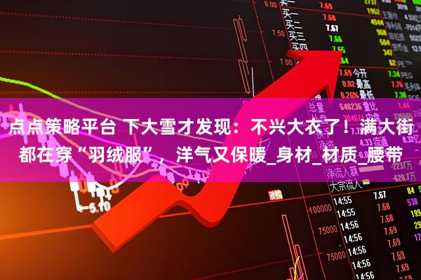 点点策略平台 下大雪才发现：不兴大衣了！满大街都在穿“羽绒服”，洋气又保暖_身材_材质_腰带