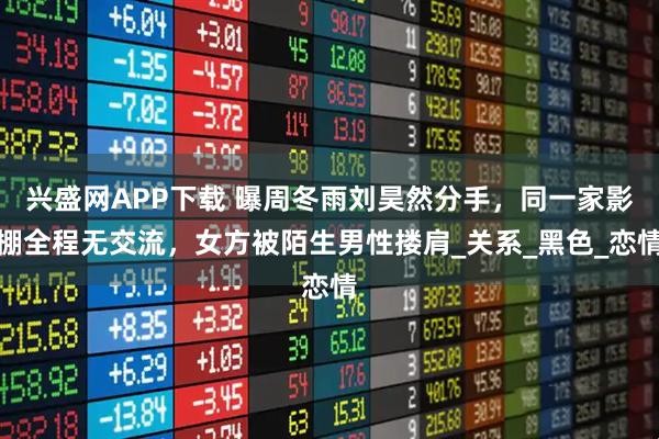 兴盛网APP下载 曝周冬雨刘昊然分手，同一家影棚全程无交流，女方被陌生男性搂肩_关系_黑色_恋情