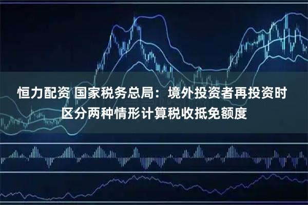 恒力配资 国家税务总局:境外投资者再投资时 区分两种情形计算税收抵免额度