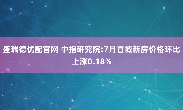 盛瑞德优配官网 中指研究院:7月百城新房价格环比上涨0.18%
