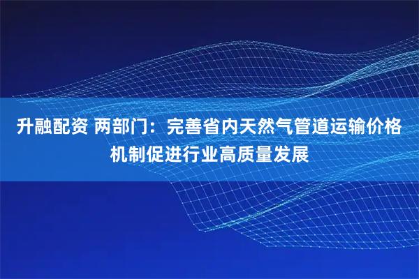 升融配资 两部门：完善省内天然气管道运输价格机制促进行业高质量发展