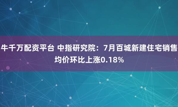 牛千万配资平台 中指研究院：7月百城新建住宅销售均价环比上涨0.18%