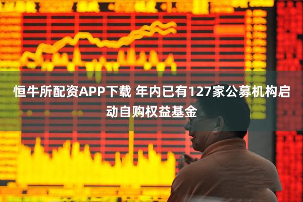 恒牛所配资APP下载 年内已有127家公募机构启动自购权益基金