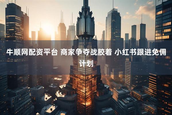 牛顺网配资平台 商家争夺战胶着 小红书跟进免佣计划