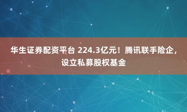 华生证券配资平台 224.3亿元！腾讯联手险企，设立私募股权基金