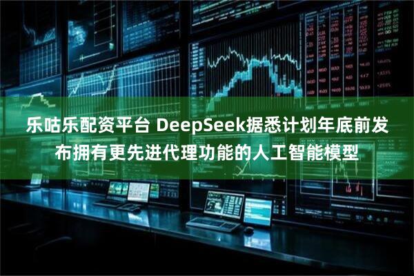 乐咕乐配资平台 DeepSeek据悉计划年底前发布拥有更先进代理功能的人工智能模型