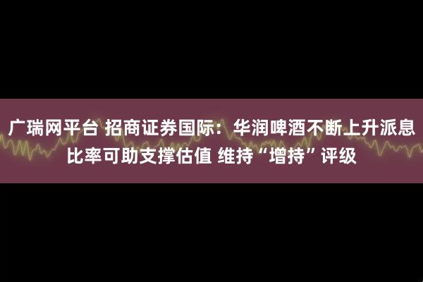 广瑞网平台 招商证券国际：华润啤酒不断上升派息比率可助支撑估值 维持“增持”评级