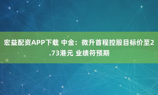 宏益配资APP下载 中金：微升首程控股目标价至2.73港元 业绩符预期